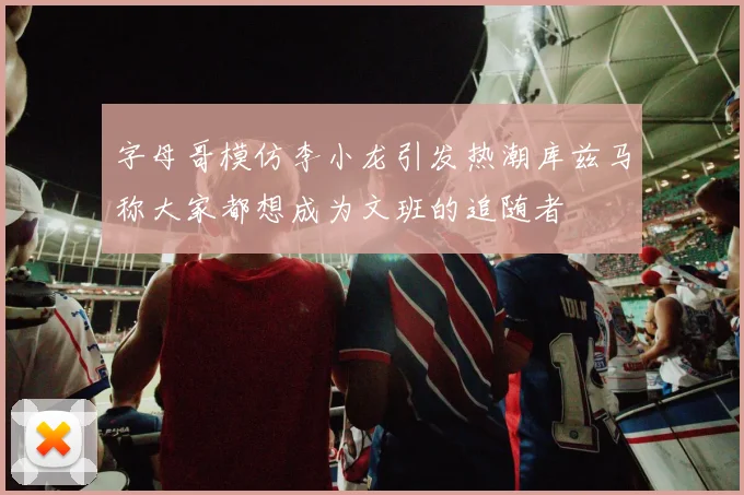 字母哥模仿李小龙引发热潮库兹马称大家都想成为文班的追随者