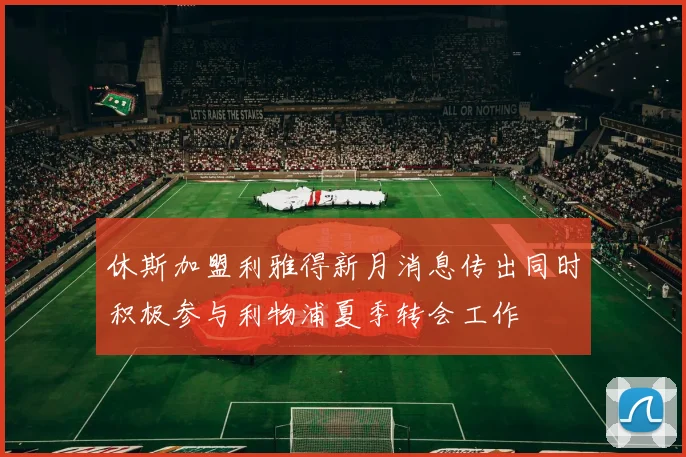 休斯加盟利雅得新月消息传出同时积极参与利物浦夏季转会工作