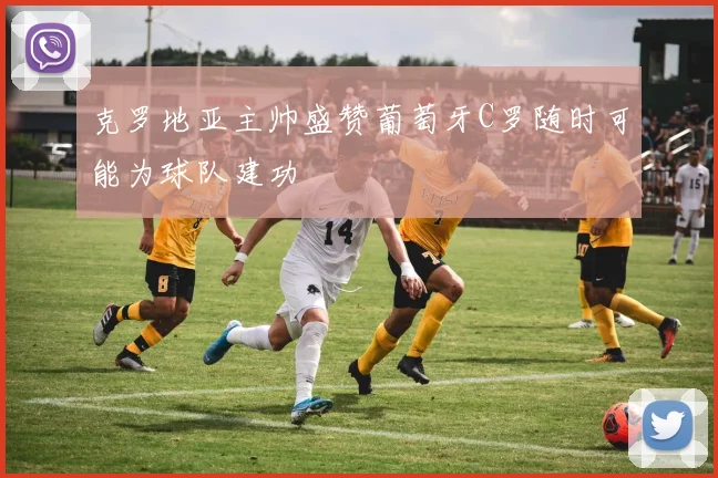 克罗地亚主帅盛赞葡萄牙C罗随时可能为球队建功