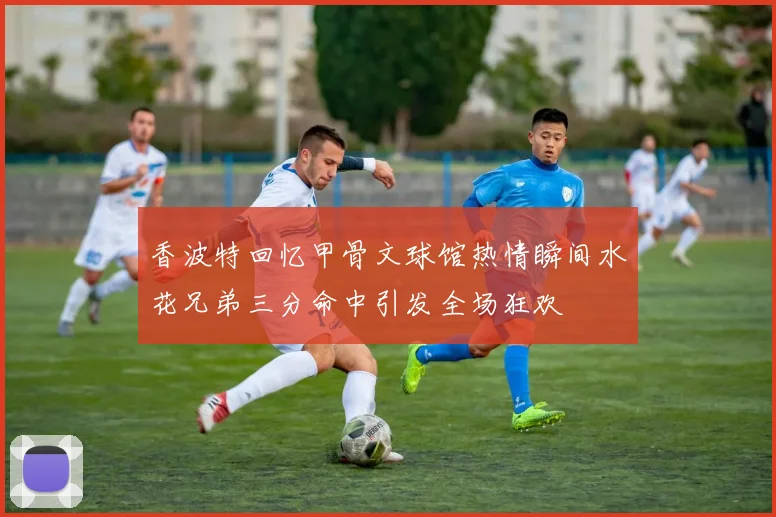 香波特回忆甲骨文球馆热情瞬间水花兄弟三分命中引发全场狂欢