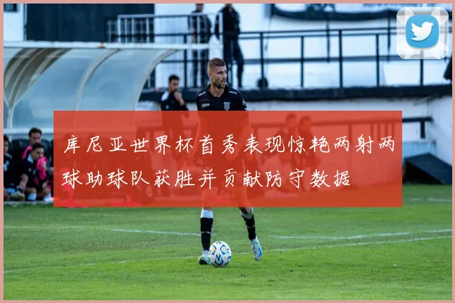 库尼亚世界杯首秀表现惊艳两射两球助球队获胜并贡献防守数据