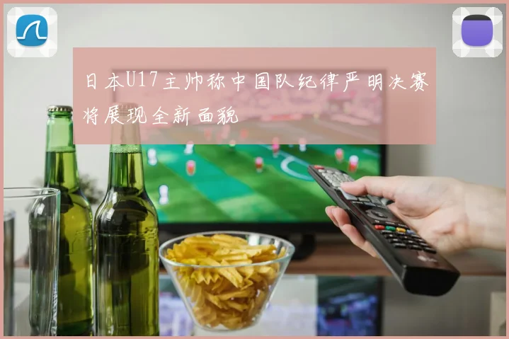 日本U17主帅称中国队纪律严明决赛将展现全新面貌