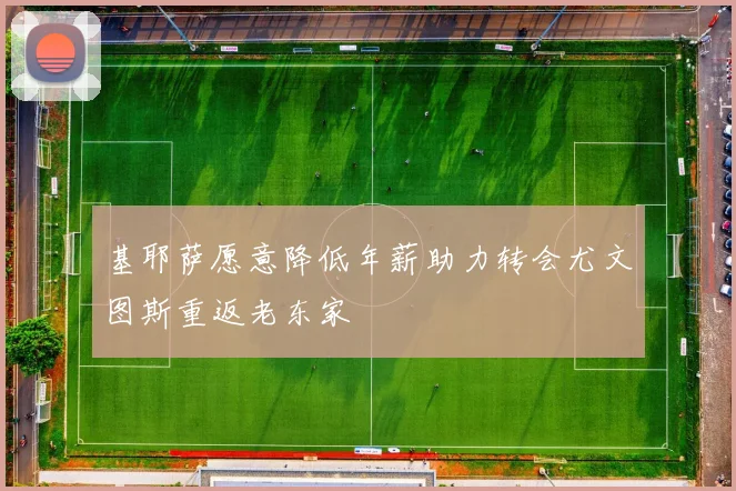 基耶萨愿意降低年薪助力转会尤文图斯重返老东家