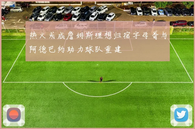 热火或成詹姆斯理想归宿字母哥与阿德巴约助力球队重建