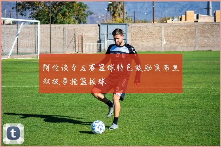 阿伦谈季后赛篮球特色鼓励莫布里积极争抢篮板球