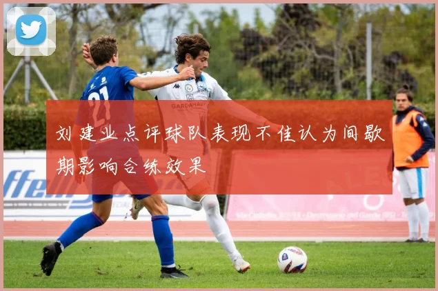 刘建业点评球队表现不佳认为间歇期影响合练效果