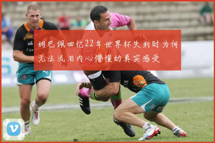 姆巴佩回忆22年世界杯失利时为何无法流泪内心懵懂的真实感受