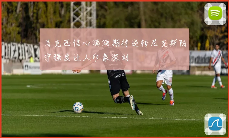 马克西信心满满期待逆转尼克斯防守强度让人印象深刻