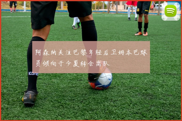 阿森纳关注巴黎年轻后卫姆本巴球员倾向于今夏转会离队